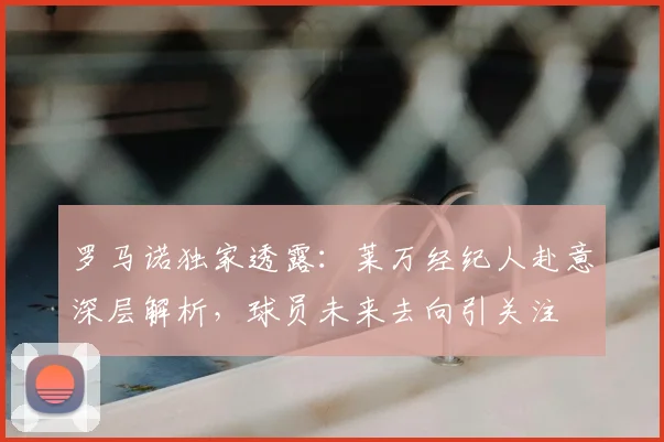 罗马诺独家透露:莱万经纪人赴意深层解析,球员未来去向引关注
