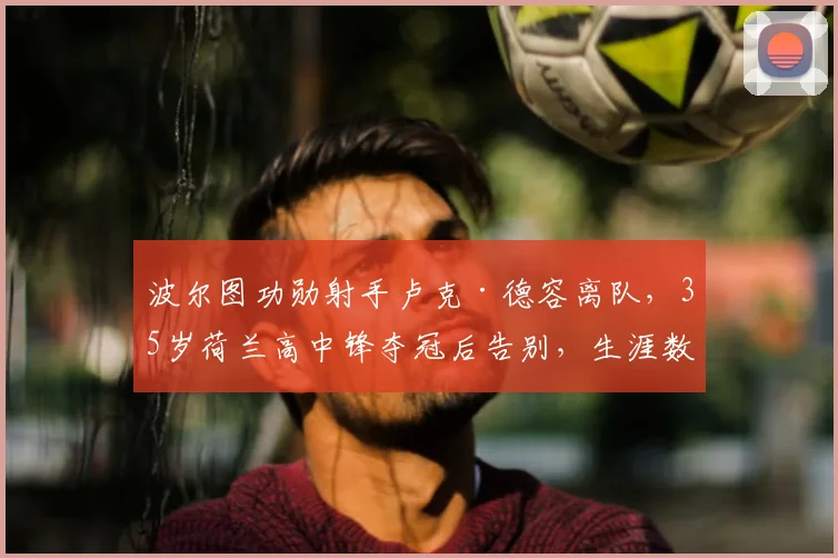 波尔图功勋射手卢克·德容离队,35岁荷兰高中锋夺冠后告别,生涯数据与未来去向解析