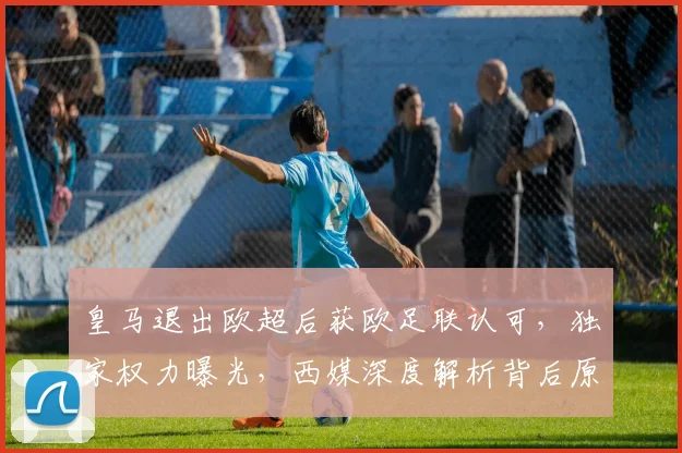 皇马退出欧超后获欧足联认可,独家权力曝光,西媒深度解析背后原因