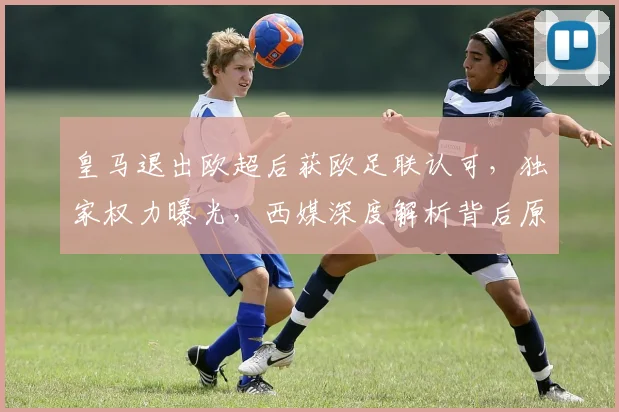 皇马退出欧超后获欧足联认可，独家权力曝光，西媒深度解析背后原因