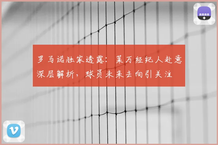 罗马诺独家透露：莱万经纪人赴意深层解析，球员未来去向引关注