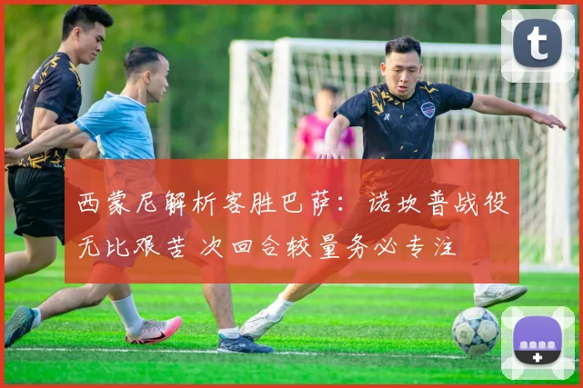 西蒙尼解析客胜巴萨：诺坎普战役无比艰苦 次回合较量务必专注