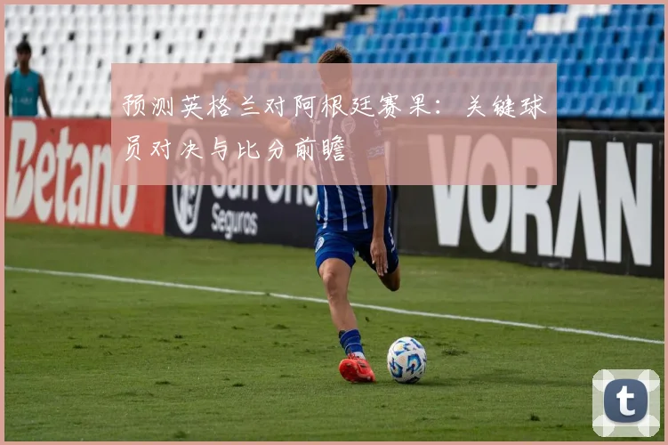 预测英格兰对阿根廷赛果:关键球员对决与比分前瞻